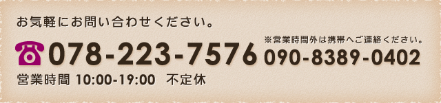 お問い合わせはこちら 078-223-7576 営業時間 10：00～19：00　不定休 ※営業時間外は携帯へご連絡ください。 090-8389-0402